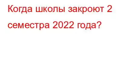 Когда школы закроют 2 семестра 2022 года?